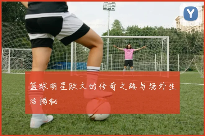 篮球明星欧文的传奇之路与场外生活揭秘