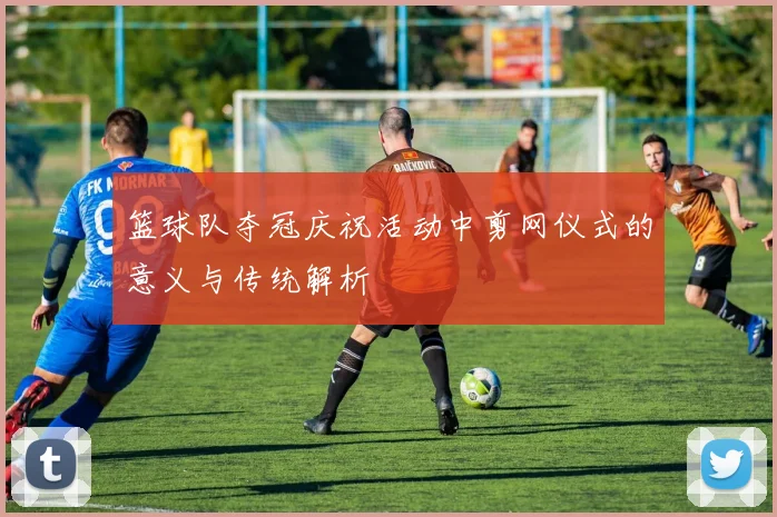 篮球队夺冠庆祝活动中剪网仪式的意义与传统解析