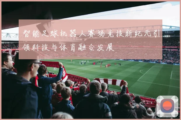 智能足球机器人赛场竞技新纪元引领科技与体育融合发展