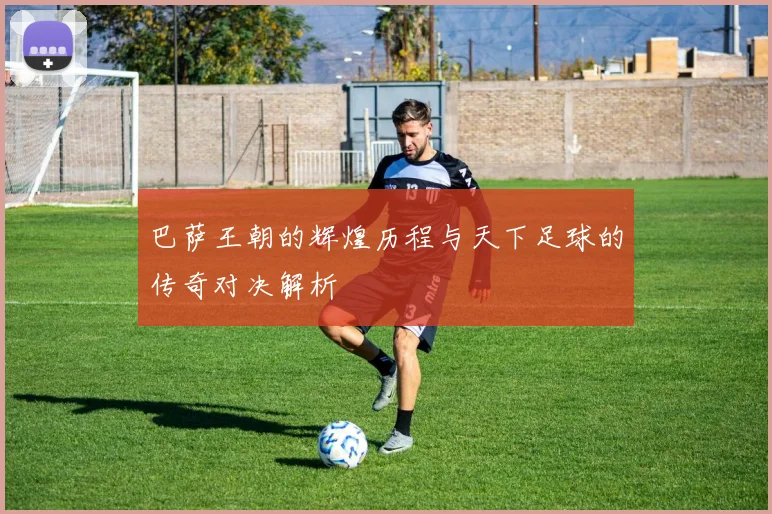 巴萨王朝的辉煌历程与天下足球的传奇对决解析