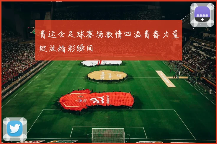 青运会足球赛场激情四溢青春力量绽放精彩瞬间