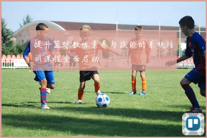 提升篮球教练素养与技能的系统培训课程全面启动