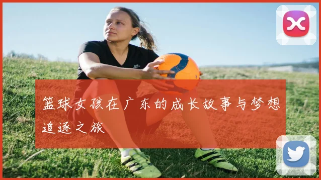 篮球女孩在广东的成长故事与梦想追逐之旅