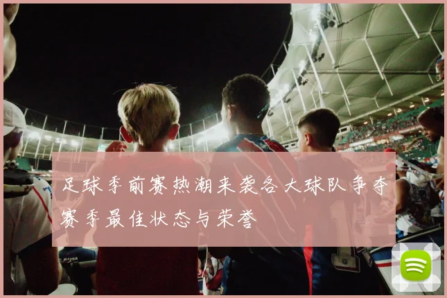 足球季前赛热潮来袭各大球队争夺赛季最佳状态与荣誉