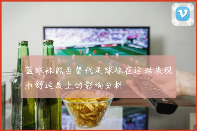 篮球袜能否替代足球袜在运动表现和舒适度上的影响分析