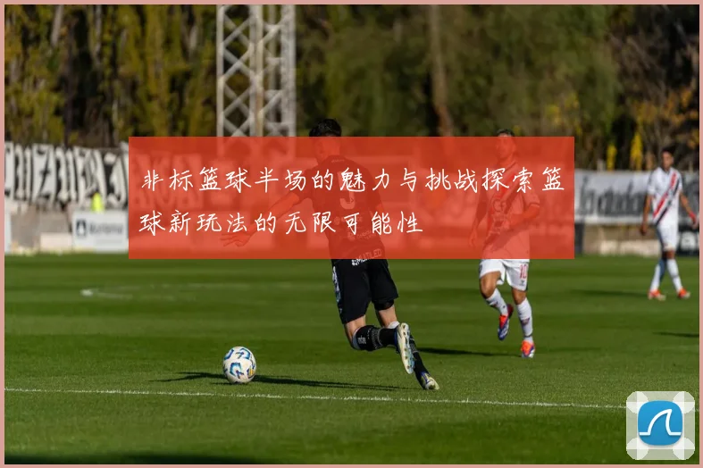 非标篮球半场的魅力与挑战探索篮球新玩法的无限可能性