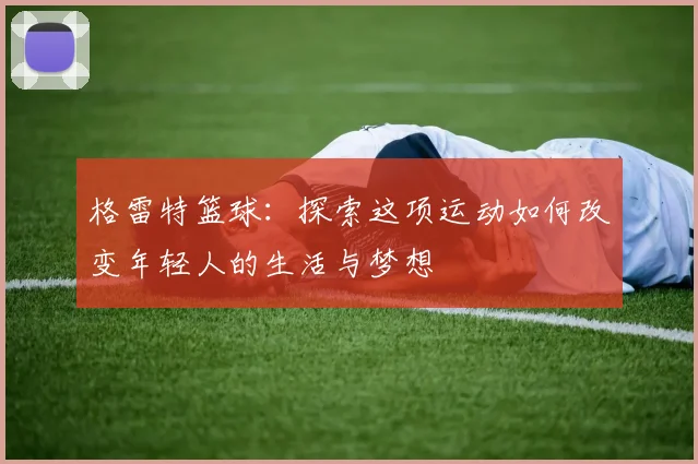 格雷特篮球：探索这项运动如何改变年轻人的生活与梦想